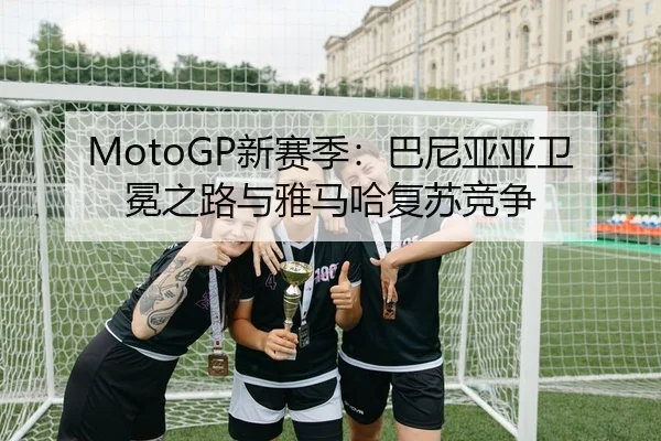 MotoGP新赛季：巴尼亚亚卫冕之路与雅马哈复苏竞争